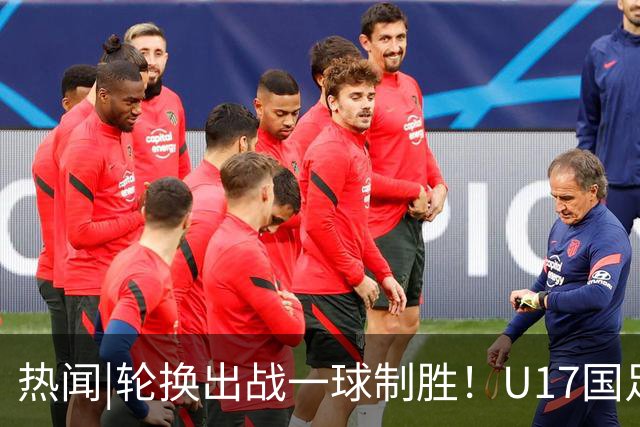 热闻|轮换出战一球制胜！U17国足1-0力克毕尔巴鄂竞技U17豪取两连胜！
